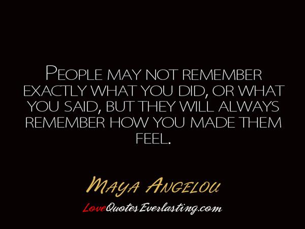 People may not remember exactly what you did, or what you said, but they will always remember how you made them fell. 